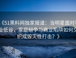 《51黑料网独家报道：当明星面对事业低谷，家庭纷争与商业陷阱如何交织成毁灭性打击？》