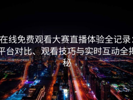 在线免费观看大赛直播体验全记录：平台对比、观看技巧与实时互动全揭秘