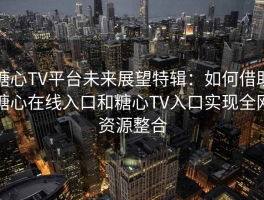 糖心TV平台未来展望特辑：如何借助糖心在线入口和糖心TV入口实现全网资源整合