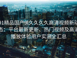 91精品国产9l久久久久高清视频新动态：平台最新更新、热门视频及高清播放体验用户实测全汇总