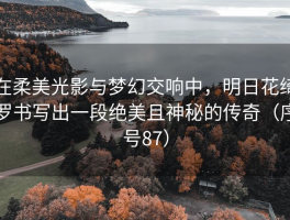 在柔美光影与梦幻交响中，明日花绮罗书写出一段绝美且神秘的传奇（序号87）