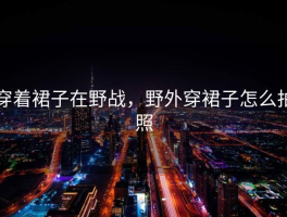 穿着裙子在野战，野外穿裙子怎么拍照