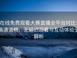 在线免费观看大赛直播全平台对比：高清流畅、无延迟观看与互动体验全解析