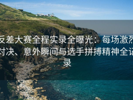 反差大赛全程实录全曝光：每场激烈对决、意外瞬间与选手拼搏精神全记录