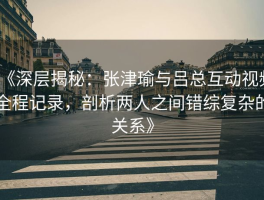 《深层揭秘：张津瑜与吕总互动视频全程记录，剖析两人之间错综复杂的关系》