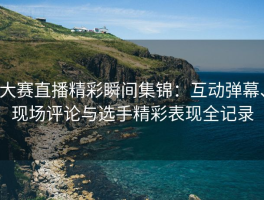 大赛直播精彩瞬间集锦：互动弹幕、现场评论与选手精彩表现全记录
