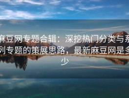 麻豆网专题合辑：深挖热门分类与系列专题的策展思路，最新麻豆网是多少