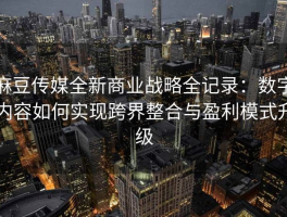 麻豆传媒全新商业战略全记录：数字内容如何实现跨界整合与盈利模式升级