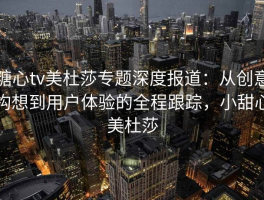 糖心tv美杜莎专题深度报道：从创意构想到用户体验的全程跟踪，小甜心美杜莎