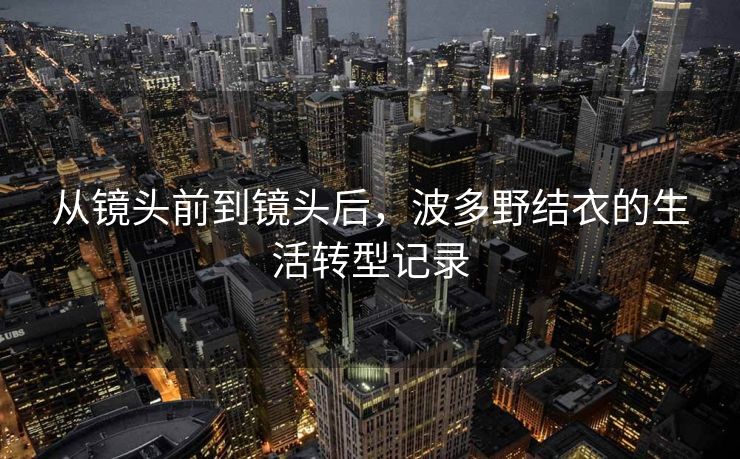 从镜头前到镜头后，波多野结衣的生活转型记录