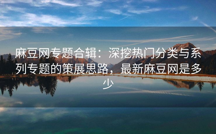 麻豆网专题合辑：深挖热门分类与系列专题的策展思路，最新麻豆网是多少