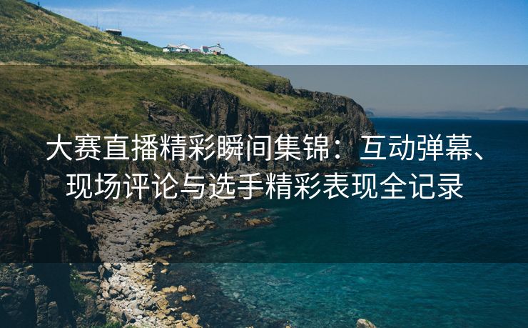 大赛直播精彩瞬间集锦：互动弹幕、现场评论与选手精彩表现全记录