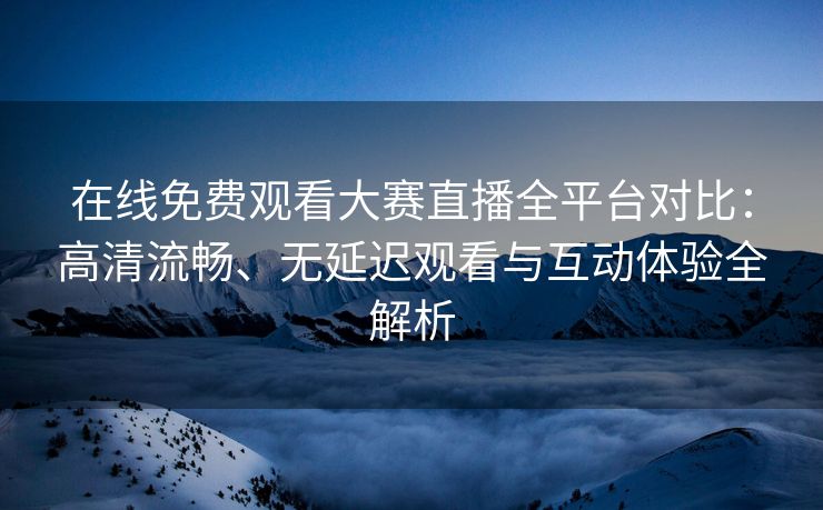 在线免费观看大赛直播全平台对比：高清流畅、无延迟观看与互动体验全解析