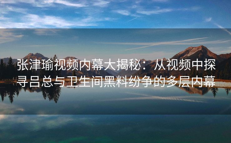 张津瑜视频内幕大揭秘：从视频中探寻吕总与卫生间黑料纷争的多层内幕