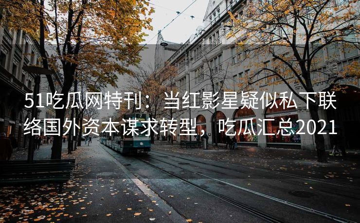 51吃瓜网特刊：当红影星疑似私下联络国外资本谋求转型，吃瓜汇总2021
