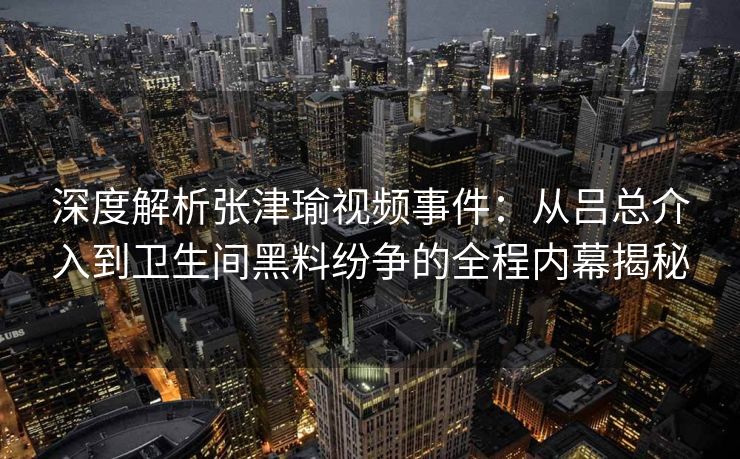 深度解析张津瑜视频事件：从吕总介入到卫生间黑料纷争的全程内幕揭秘