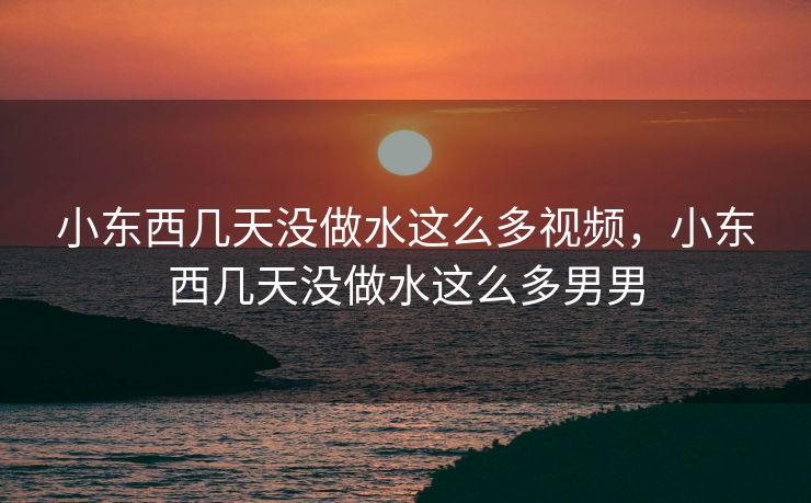 小东西几天没做水这么多视频，小东西几天没做水这么多男男
