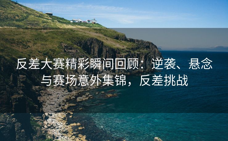 反差大赛精彩瞬间回顾：逆袭、悬念与赛场意外集锦，反差挑战