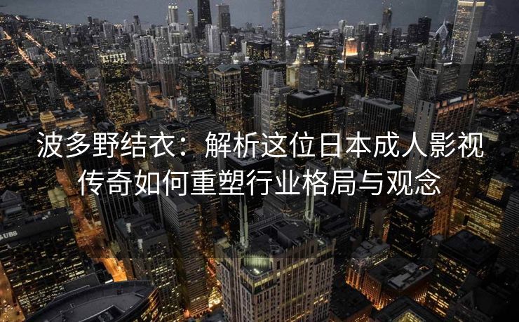 波多野结衣：解析这位日本成人影视传奇如何重塑行业格局与观念