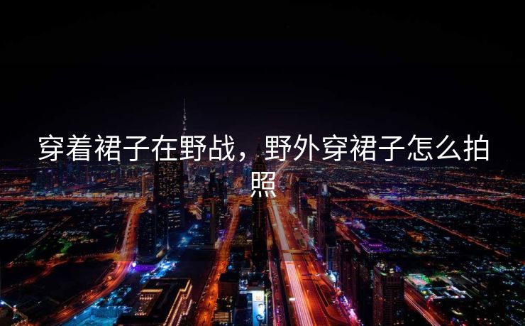 穿着裙子在野战，野外穿裙子怎么拍照