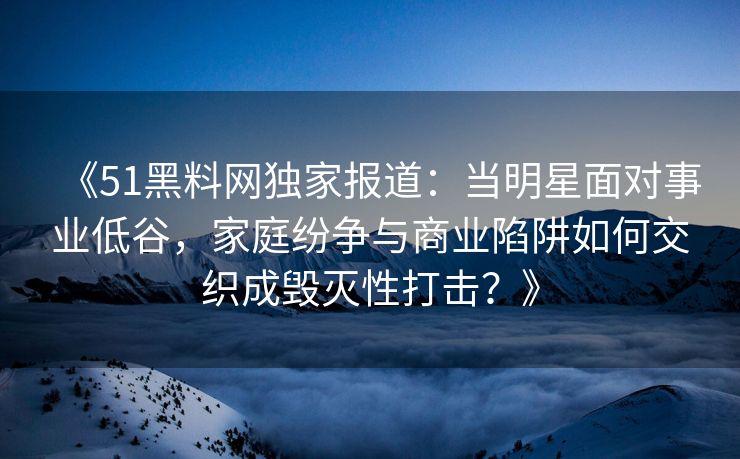 《51黑料网独家报道：当明星面对事业低谷，家庭纷争与商业陷阱如何交织成毁灭性打击？》