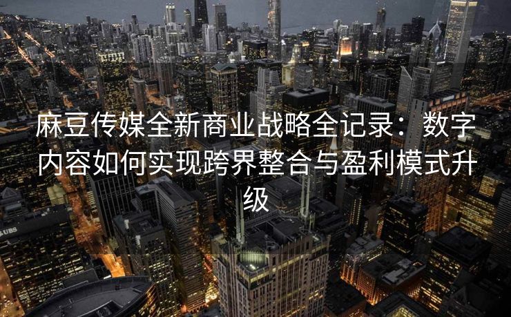 麻豆传媒全新商业战略全记录：数字内容如何实现跨界整合与盈利模式升级