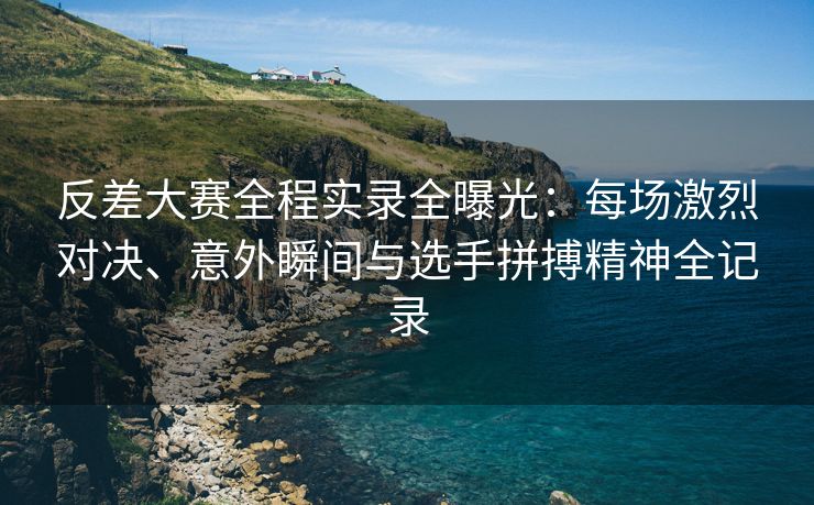 反差大赛全程实录全曝光：每场激烈对决、意外瞬间与选手拼搏精神全记录