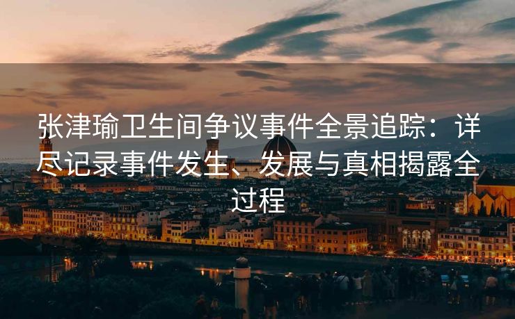 张津瑜卫生间争议事件全景追踪：详尽记录事件发生、发展与真相揭露全过程