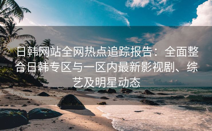 日韩网站全网热点追踪报告：全面整合日韩专区与一区内最新影视剧、综艺及明星动态