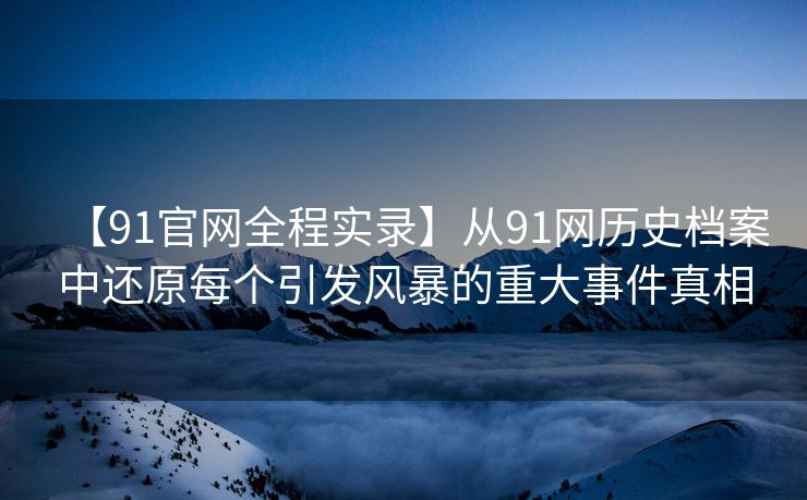 【91官网全程实录】从91网历史档案中还原每个引发风暴的重大事件真相