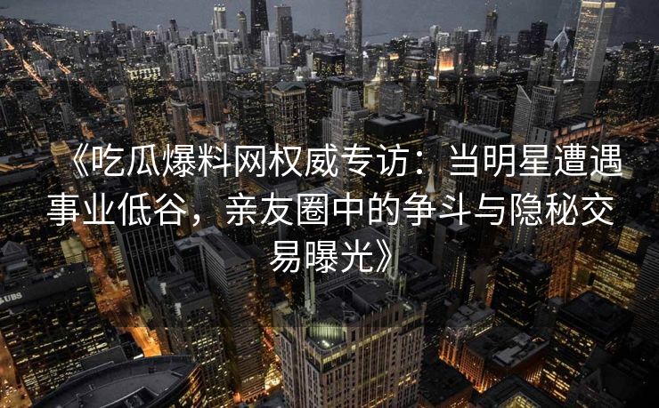 《吃瓜爆料网权威专访：当明星遭遇事业低谷，亲友圈中的争斗与隐秘交易曝光》