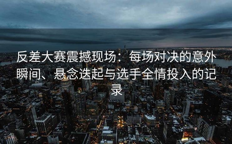 反差大赛震撼现场：每场对决的意外瞬间、悬念迭起与选手全情投入的记录